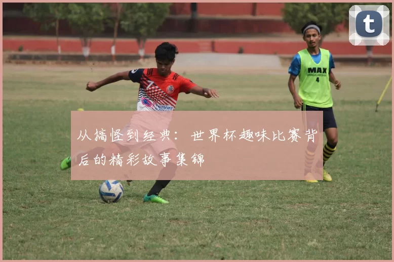 从搞怪到经典:世界杯趣味比赛背后的精彩故事集锦