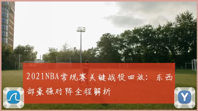 2021NBA常规赛关键战役回放：东西部豪强对阵全程解析