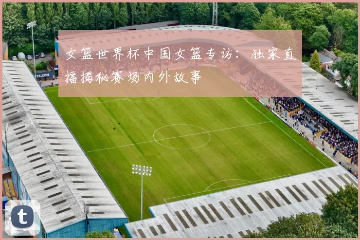 女篮世界杯中国女篮专访:独家直播揭秘赛场内外故事