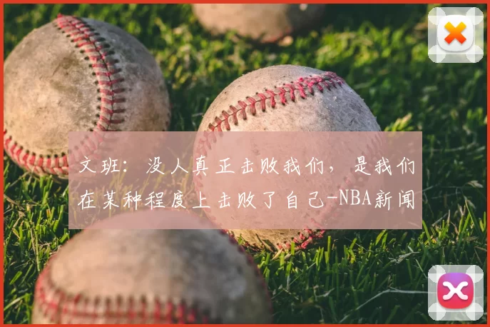 文班：没人真正击败我们，是我们在某种程度上击败了自己-NBA新闻