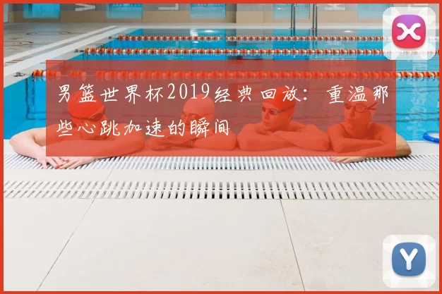 男篮世界杯2019经典回放:重温那些心跳加速的瞬间