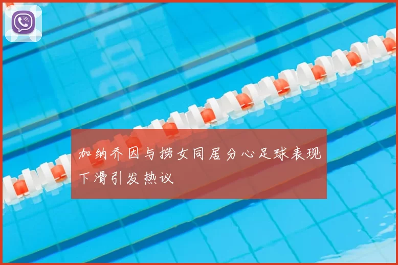 加纳乔因与捞女同居分心足球表现下滑引发热议