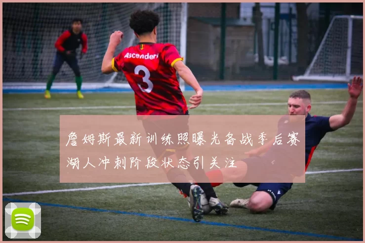 詹姆斯最新训练照曝光备战季后赛湖人冲刺阶段状态引关注